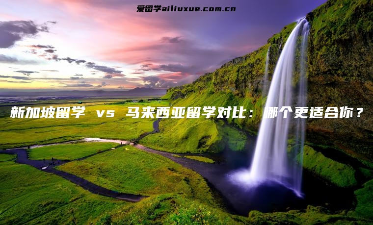 新加坡留学 vs 马来西亚留学对比：哪个更适合你？