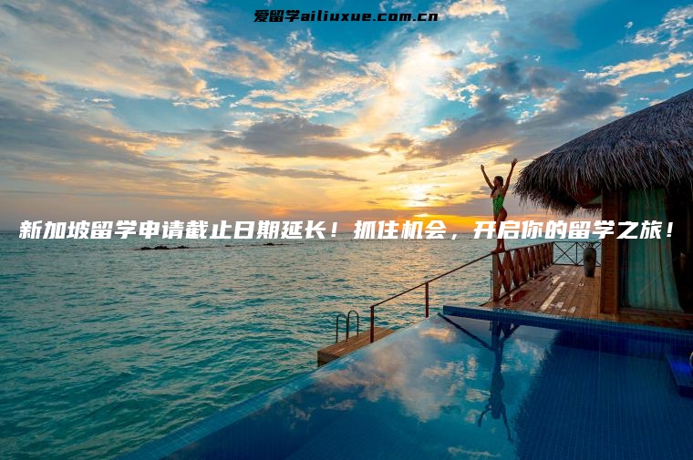 新加坡留学申请截止日期延长！抓住机会，开启你的留学之旅！