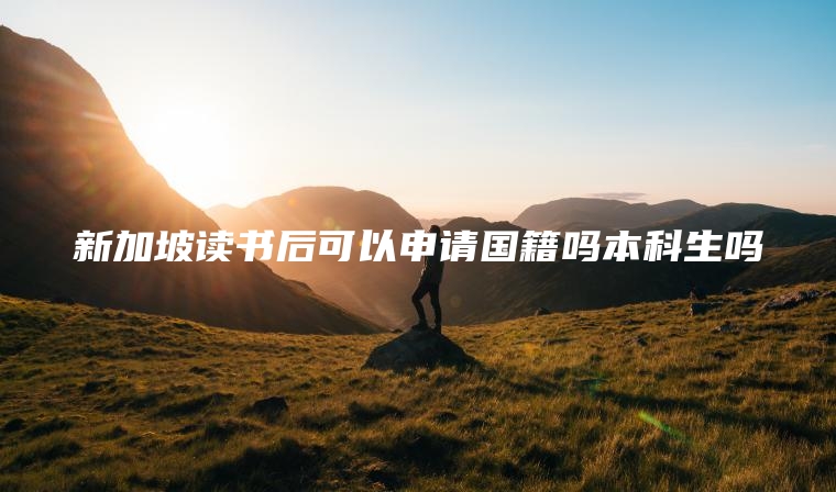 新加坡读书后可以申请国籍吗本科生吗