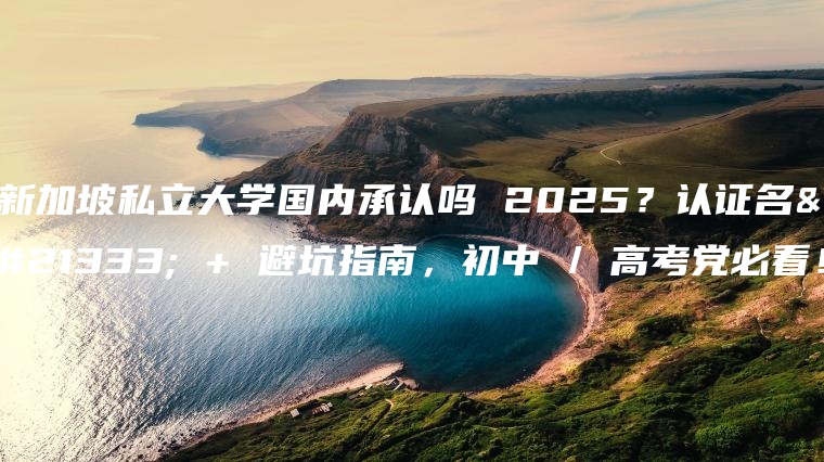 新加坡私立大学国内承认吗 2025？认证名单 + 避坑指南，初中 / 高考党必看！