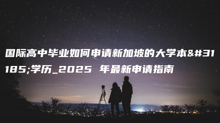 国际高中毕业如何申请新加坡的大学本科学历_2025 年最新申请指南