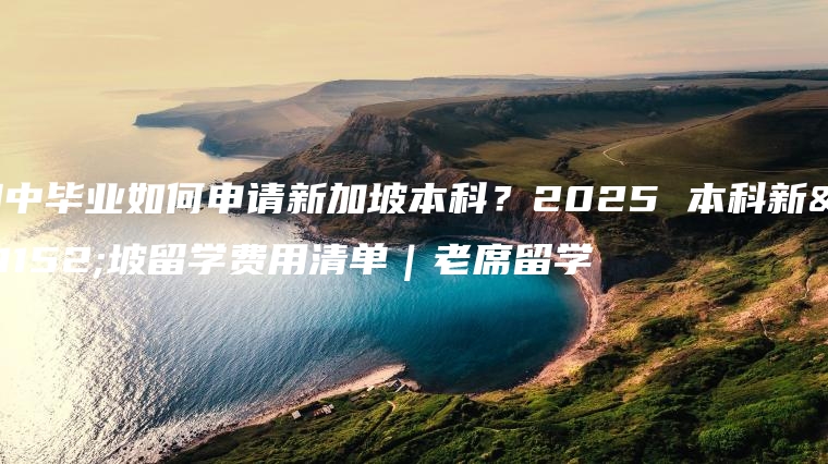 初中毕业如何申请新加坡本科？2025 本科新加坡留学费用清单｜老席留学